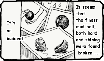 It's an incident! It seems that the finest mud ball, both hard and shining, were found broken...