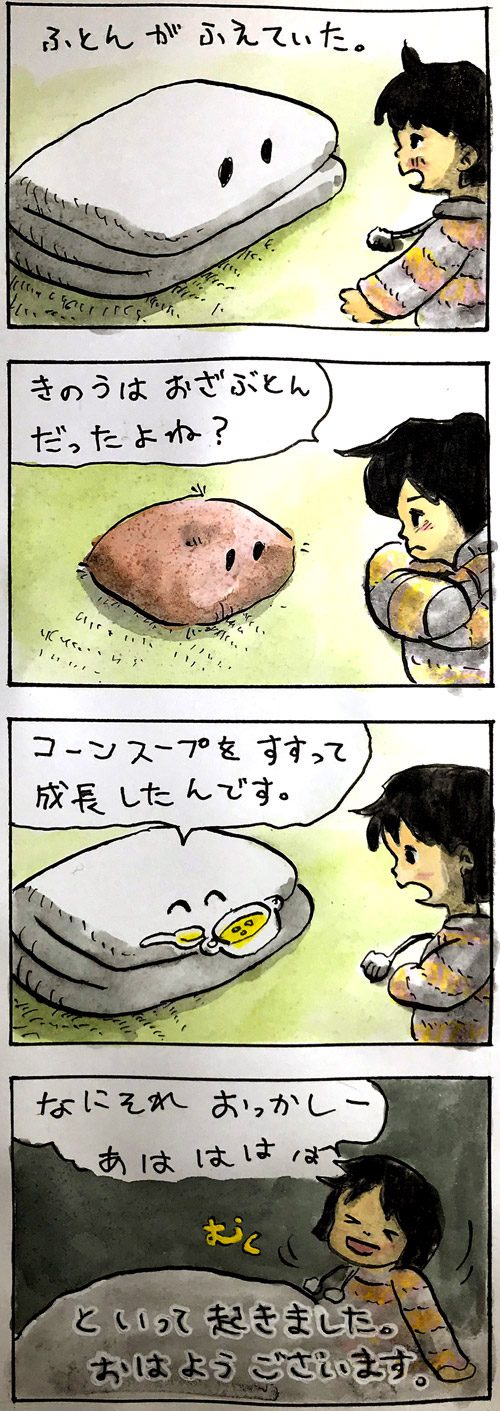 お布団が増えていた。「昨日はおざぶとんだったよね？」「コーンスープをすすって成長したんです。」なにそれーあははははと言って起きました。おはようございます。
